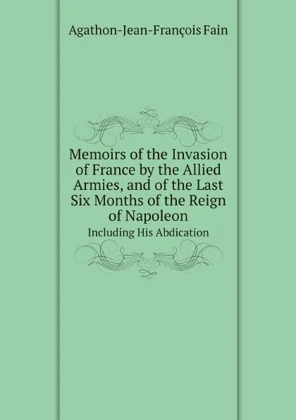 Обложка книги Memoirs of the Invasion of France by the Allied Armies, and of the Last Six Months of the Reign of Napoleon. Including His Abdication, Agathon Jean François Fain