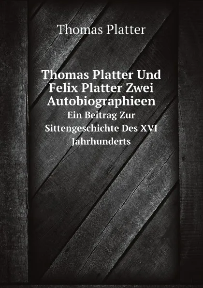 Обложка книги Thomas Platter Und Felix Platter Zwei Autobiographieen. Ein Beitrag Zur Sittengeschichte Des XVI Jahrhunderts, Thomas Platter