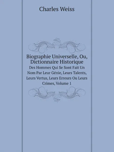 Обложка книги Biographie Universelle, Ou, Dictionnaire Historique. Des Hommes Qui Se Sont Fait Un Nom Par Leur Genie, Leurs Talents, Leurs Vertus, Leurs Erreurs Ou Leurs Crimes, Volume 1, Charles Weiss