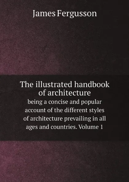 Обложка книги The illustrated handbook of architecture. being a concise and popular account of the different styles of architecture prevailing in all ages and countries. Volume 1, Fergusson James