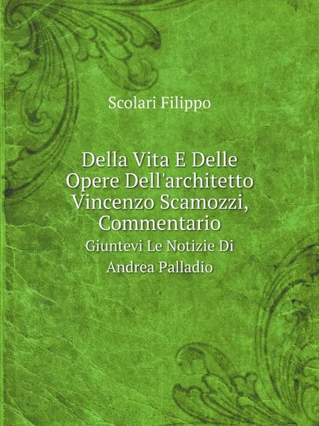 Обложка книги Della Vita E Delle Opere Dell.architetto Vincenzo Scamozzi, Commentario. Giuntevi Le Notizie Di Andrea Palladio, Scolari Filippo