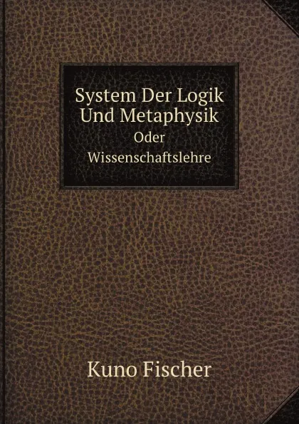 Обложка книги System Der Logik Und Metaphysik. Oder Wissenschaftslehre, Kuno Fischer