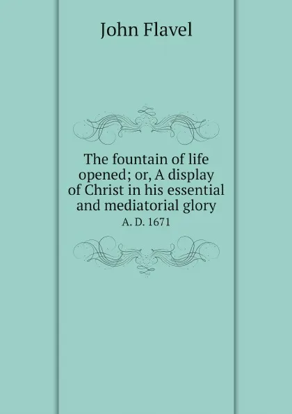 Обложка книги The fountain of life opened; or, A display of Christ in his essential and mediatorial glory. A. D. 1671, John Flavel