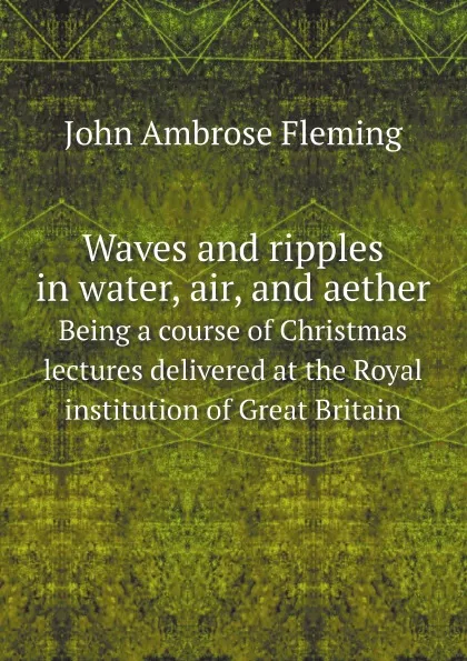 Обложка книги Waves and ripples in water, air, and aether. Being a course of Christmas lectures delivered at the Royal institution of Great Britain, John Ambrose Fleming