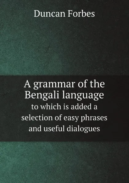 Обложка книги A grammar of the Bengali language. to which is added a selection of easy phrases and useful dialogues, Duncan Forbes