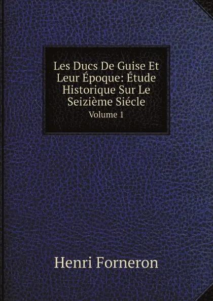 Обложка книги Les Ducs De Guise Et Leur Epoque: Etude Historique Sur Le Seizieme Siecle. Volume 1, Henri Forneron