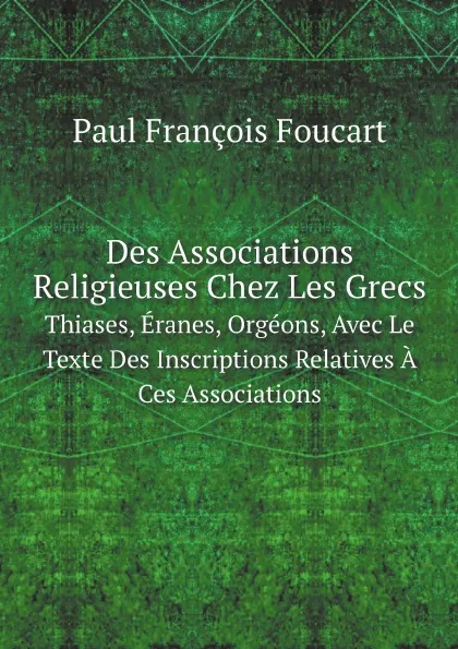 Обложка книги Des Associations Religieuses Chez Les Grecs. Thiases, Eranes, Orgeons, Avec Le Texte Des Inscriptions Relatives A Ces Associations, Paul François Foucart