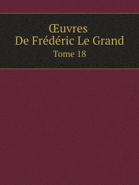 Обложка книги OEuvres De Frederic Le Grand. Tome 18, Frédéric II de Prusse