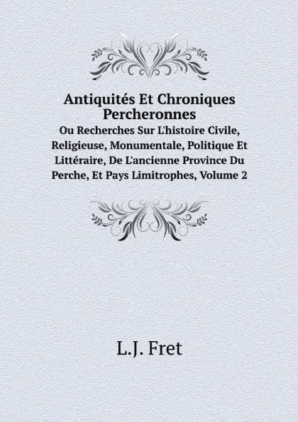 Обложка книги Antiquites Et Chroniques Percheronnes. Ou Recherches Sur L.histoire Civile, Religieuse, Monumentale, Politique Et Litteraire, De L.ancienne Province Du Perche, Et Pays Limitrophes, Volume 2, L.J. Fret