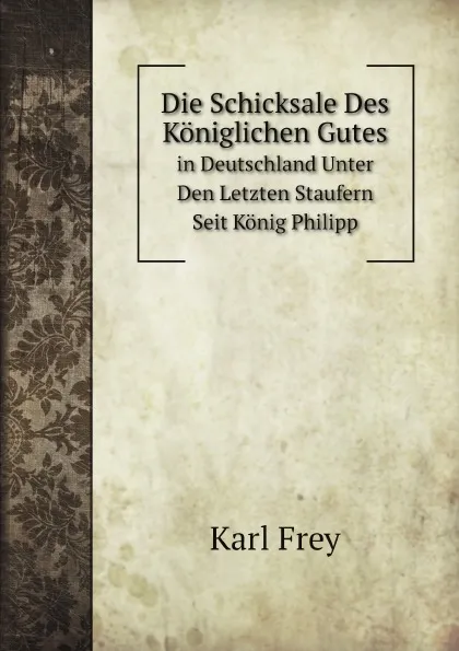 Обложка книги Die Schicksale Des Koniglichen Gutes. in Deutschland Unter Den Letzten Staufern Seit Konig Philipp, Karl Frey