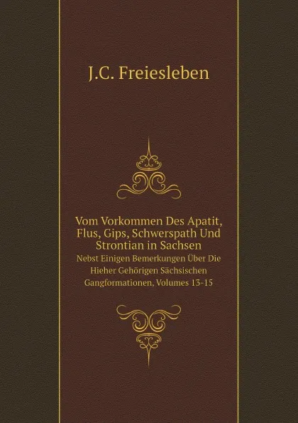 Обложка книги Vom Vorkommen Des Apatit, Flus, Gips, Schwerspath Und Strontian in Sachsen. Nebst Einigen Bemerkungen Uber Die Hieher Gehorigen Sachsischen Gangformationen, Volumes 13-15, J.C. Freiesleben