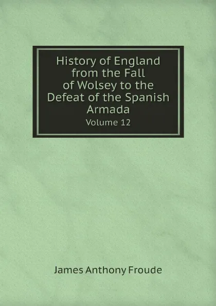 Обложка книги History of England from the Fall of Wolsey to the Defeat of the Spanish Armada. Volume 12, James Anthony Froude