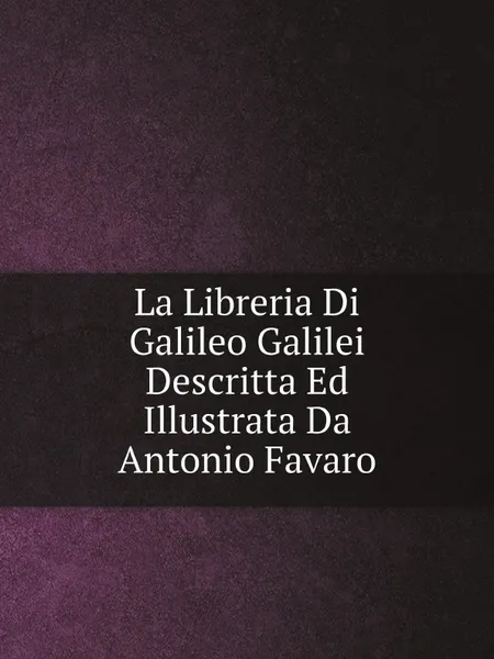 Обложка книги La Libreria Di Galileo Galilei Descritta Ed Illustrata Da Antonio Favaro, Galileo Galilei