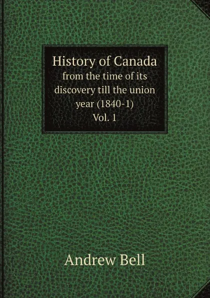 Обложка книги History of Canada. from the time of its discovery till the union year (1840-1) Vol. 1, Andrew Bell