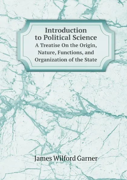 Обложка книги Introduction to Political Science. A Treatise On the Origin, Nature, Functions, and Organization of the State, Garner James Wilford