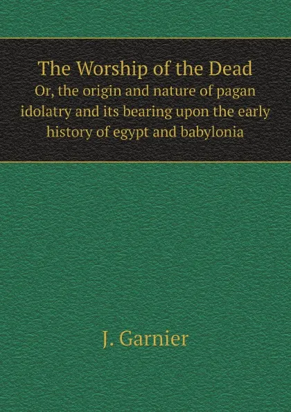 Обложка книги The Worship of the Dead. Or, the origin and nature of pagan idolatry and its bearing upon the early history of egypt and babylonia, J. Garnier