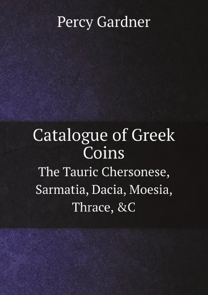 Обложка книги Catalogue of Greek Coins. The Tauric Chersonese, Sarmatia, Dacia, Moesia, Thrace, .C, Gardner Percy