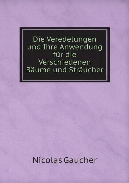 Обложка книги Die Veredelungen und Ihre Anwendung fur die Verschiedenen Baume und Straucher, Nicolas Gaucher