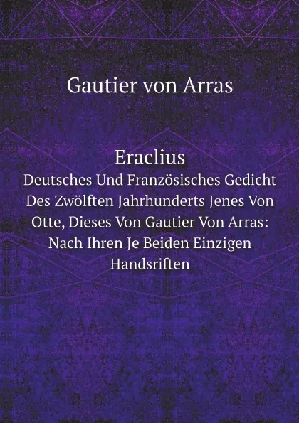 Обложка книги Eraclius. Deutsches Und Franzosisches Gedicht Des Zwolften Jahrhunderts Jenes Von Otte, Dieses Von Gautier Von Arras: Nach Ihren Je Beiden Einzigen Handsriften, G. von Arras