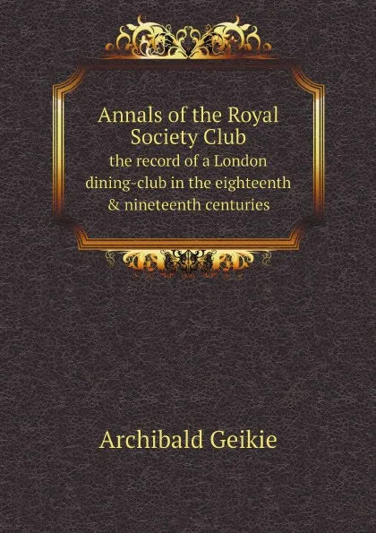 Обложка книги Annals of the Royal Society Club. the record of a London dining-club in the eighteenth . nineteenth centuries, Geikie Archibald