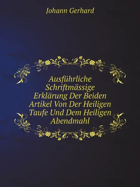 Обложка книги Ausfuhrliche Schriftmassige Erklarung Der Beiden Artikel Von Der Heiligen Taufe Und Dem Heiligen Abendmahl, Johann Gerhard