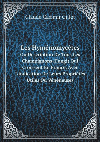 Обложка книги Les Hymenomycetes. Ou Description De Tous Les Champignons (Fungi) Qui Croissent En France, Avec L.indication De Leurs Proprietes Utiles Ou Veneneuses, Claude Casimir Gillet