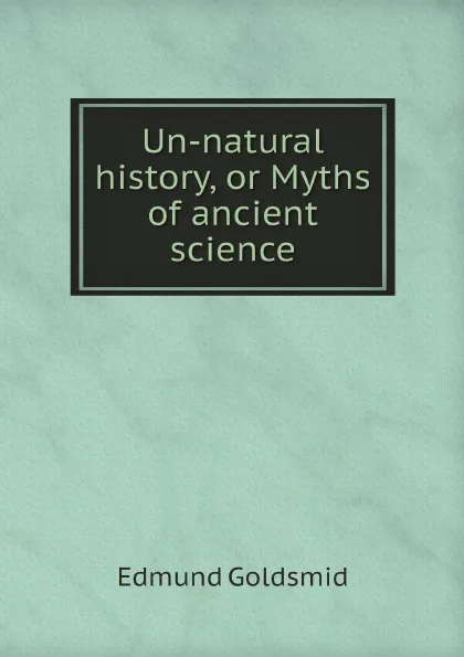 Обложка книги Un-natural history, or Myths of ancient science, Edmund Goldsmid