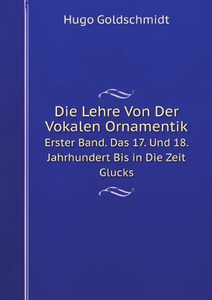 Обложка книги Die Lehre Von Der Vokalen Ornamentik. Erster Band. Das 17. Und 18. Jahrhundert Bis in Die Zeit Glucks, Hugo Goldschmidt