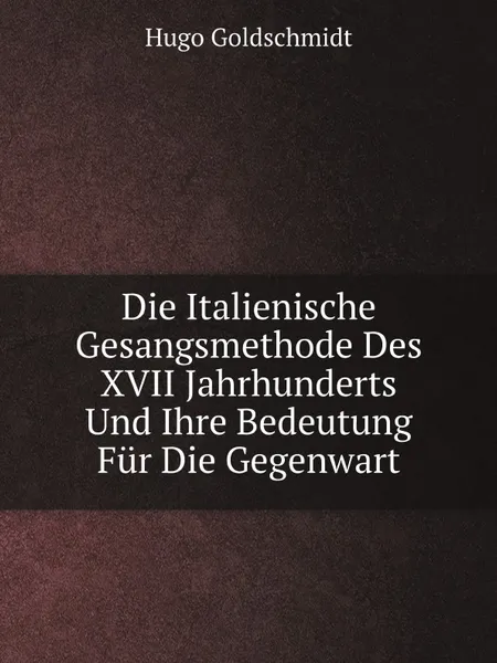 Обложка книги Die Italienische Gesangsmethode Des XVII Jahrhunderts Und Ihre Bedeutung Fur Die Gegenwart, Hugo Goldschmidt