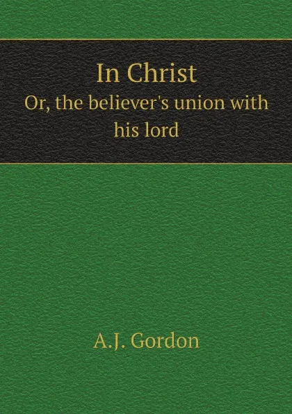 Обложка книги In Christ. Or, the believer.s union with his lord, A.J. Gordon