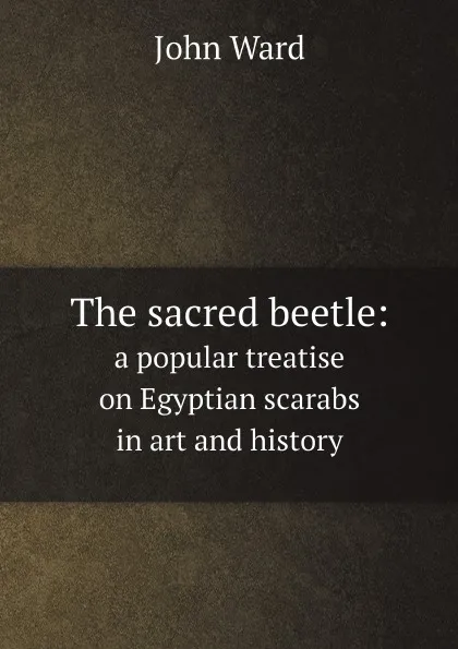 Обложка книги The sacred beetle:. a popular treatise on Egyptian scarabs in art and history, John Ward