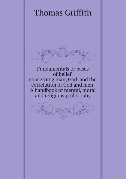 Обложка книги Fundamentals or bases of belief concerning man, God, and the correlation of God and men. A handbook of mental, moral, and religious philosophy, Thomas Griffith