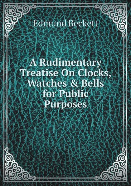 Обложка книги A Rudimentary Treatise On Clocks, Watches . Bells for Public Purposes, Edmund Beckett