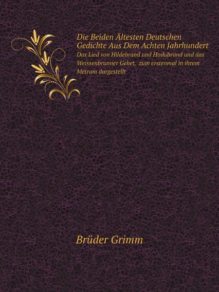 Обложка книги Die Beiden Altesten Deutschen Gedichte Aus Dem Achten Jahrhundert. Das Lied von Hildebrand und Hadubrand und das Weissenbrunner Gebet,  zum erstenmal in ihrem Metrum dargestellt, Brüder Grimm