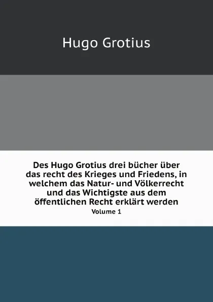 Обложка книги Des Hugo Grotius drei bucher uber das recht des Krieges und Friedens, in welchem das Natur- und Volkerrecht und das Wichtigste aus dem offentlichen Recht erklart werden. Volume 1, Hugo Grotius