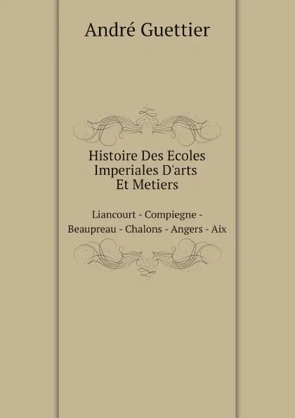 Обложка книги Histoire Des Ecoles Imperiales D.arts Et Metiers. Liancourt - Compiegne - Beaupreau - Chalons - Angers - Aix, André Guettier