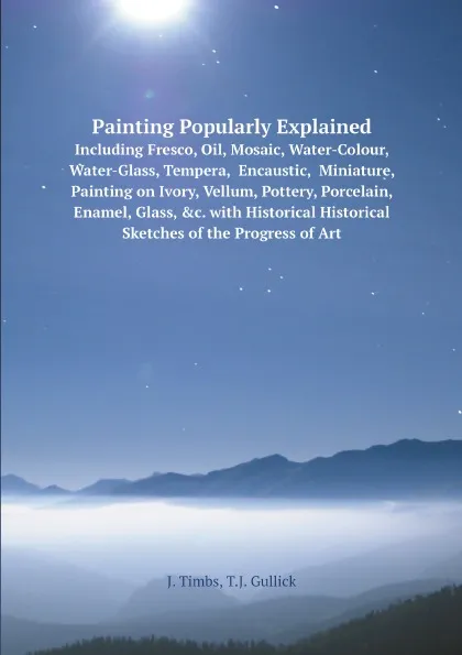 Обложка книги Painting Popularly Explained; Including Fresco, Oil, Mosaic, Water-Colour, Water-Glass, Tempera,  Encaustic,  Miniature, Painting on Ivory, Vellum, Pottery, Porcelain, Enamel, Glass, .c. with Historical Historical Sketches of the Progress of Art, John Timbs, Thomas John Gullick