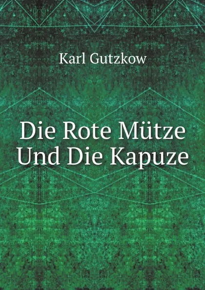 Обложка книги Die Rote Mutze Und Die Kapuze, Karl Gutzkow