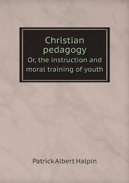 Обложка книги Christian pedagogy. Or, the instruction and moral training of youth, Patrick Albert Halpin