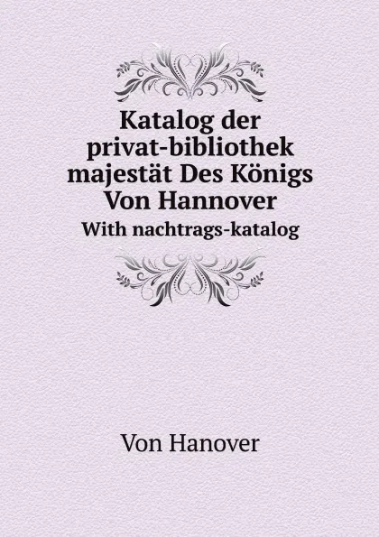 Обложка книги Katalog der privat-bibliothek seiner majestat Des Konigs Von Hannover. With nachtrags-katalog, Hanover