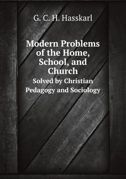 Обложка книги Modern Problems of the Home, School, and Church. Solved by Christian Pedagogy and Sociology, G.C. H. Hasskarl