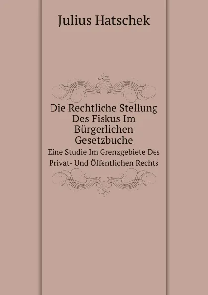 Обложка книги Die Rechtliche Stellung Des Fiskus Im Burgerlichen Gesetzbuche. Eine Studie Im Grenzgebiete Des Privat- Und Offentlichen Rechts, Julius Hatschek