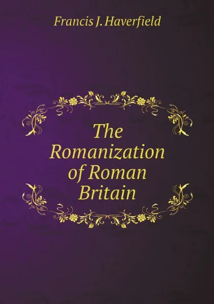 Обложка книги The Romanization of Roman Britain, Francis J. Haverfield