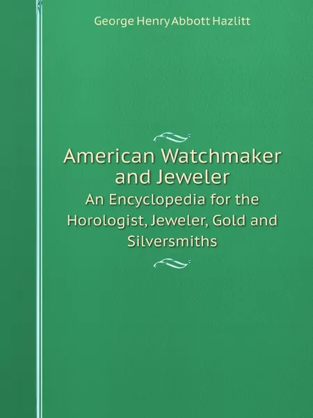 Обложка книги American Watchmaker and Jeweler. An Encyclopedia for the Horologist, Jeweler, Gold and Silversmiths, George Henry Abbott Hazlitt