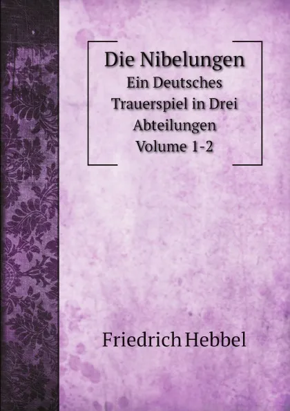 Обложка книги Die Nibelungen. Ein Deutsches Trauerspiel in Drei Abteilungen Volume 1-2, Friedrich Hebbel