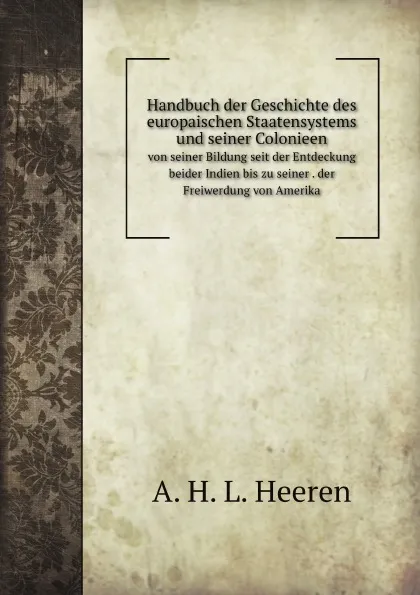 Обложка книги Handbuch der Geschichte des europaischen Staatensystems und seiner Colonieen. von seiner Bildung seit der Entdeckung beider Indien bis zu seiner . der Freiwerdung von Amerika, A.H. L. Heeren