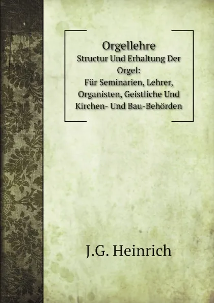 Обложка книги Orgellehre. Structur Und Erhaltung Der Orgel: Fur Seminarien, Lehrer, Organisten, Geistliche Und Kirchen- Und Bau-Behorden, J.G. Heinrich