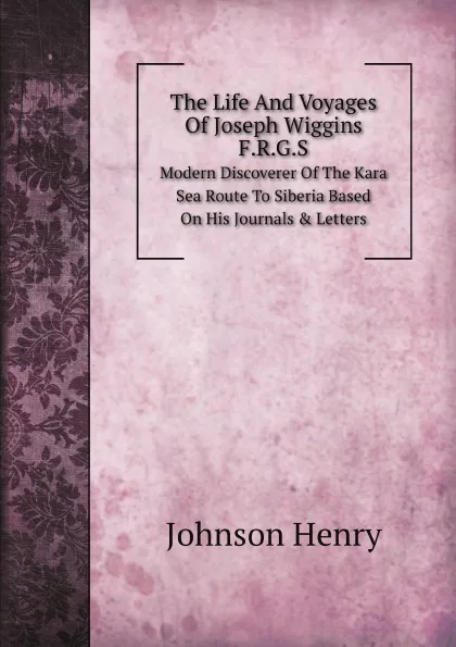 Обложка книги The Life And Voyages Of Joseph Wiggins, F.R.G.S. Modern Discoverer Of The Kara Sea Route To Siberia Based On His Journals . Letters, Johnson Henry