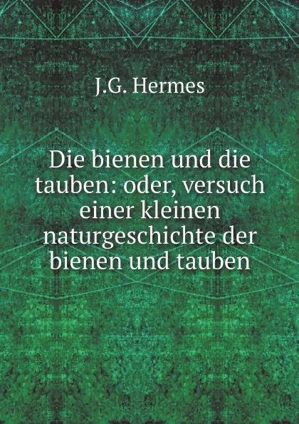 Обложка книги Die bienen und die tauben: oder, versuch einer kleinen naturgeschichte der bienen und tauben, J.G. Hermes