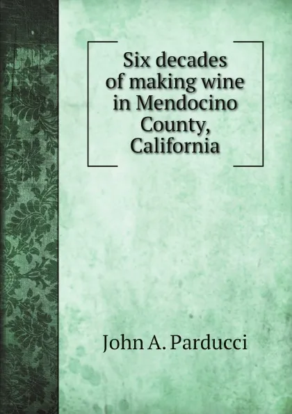 Обложка книги Six decades of making wine in Mendocino County, California, John A. Parducci